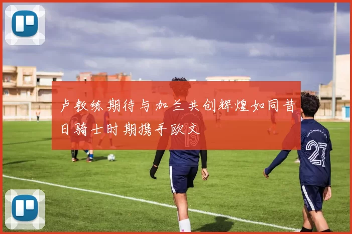 卢教练期待与加兰共创辉煌如同昔日骑士时期携手欧文