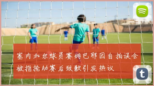 塞内加尔球员赛姆巴耶因自拍误会被指抢劫赛后致歉引发热议