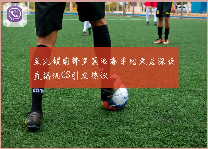 莱比锡前锋罗慕洛赛季结束后深夜直播玩CS引发热议