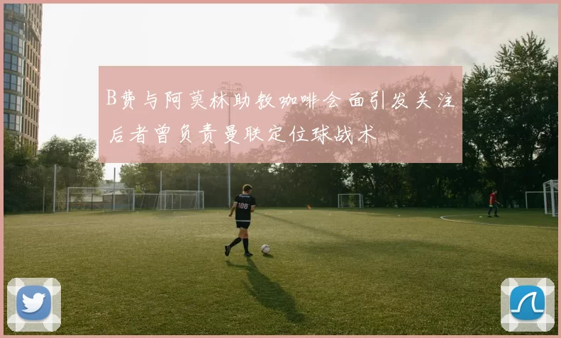B费与阿莫林助教咖啡会面引发关注后者曾负责曼联定位球战术