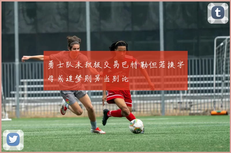 勇士队未积极交易巴特勒但若换字母或追梦则另当别论