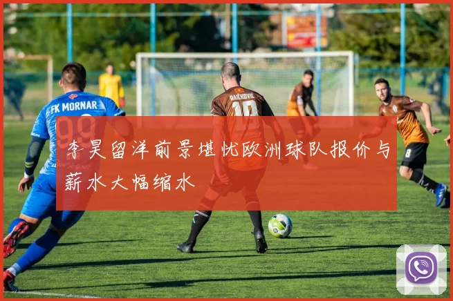 李昊留洋前景堪忧欧洲球队报价与薪水大幅缩水
