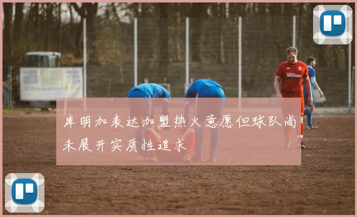 库明加表达加盟热火意愿但球队尚未展开实质性追求